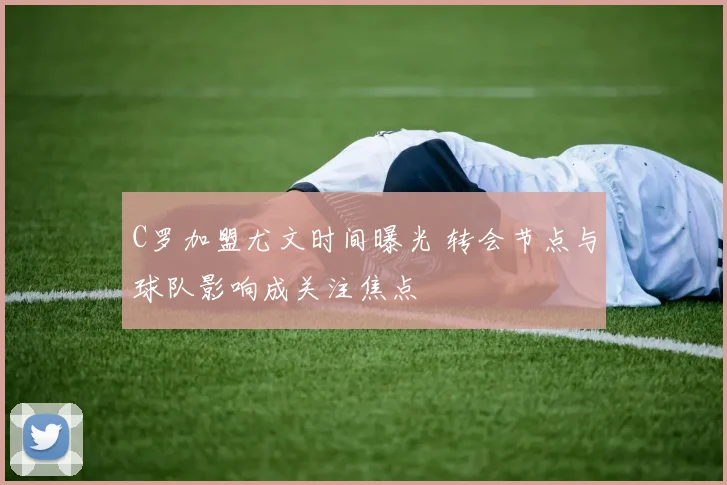 C罗加盟尤文时间曝光 转会节点与球队影响成关注焦点