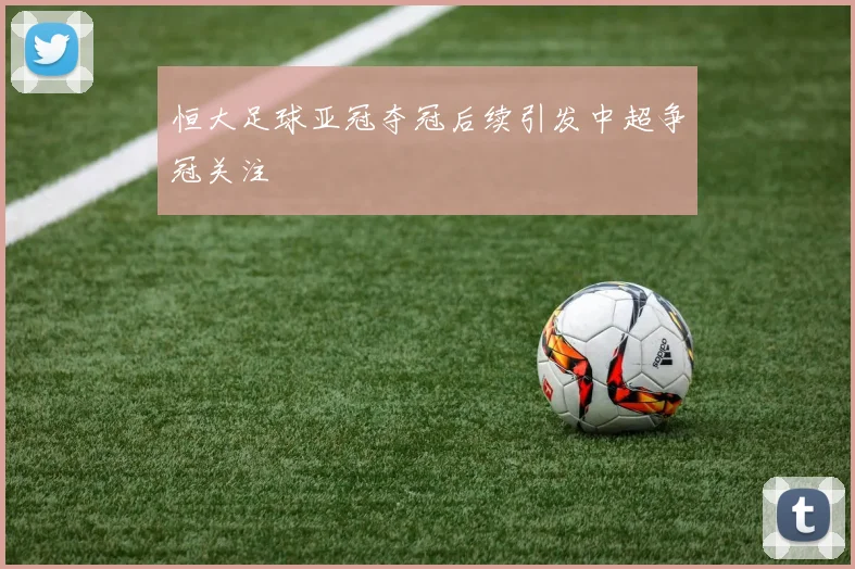 恒大足球亚冠夺冠后续引发中超争冠关注