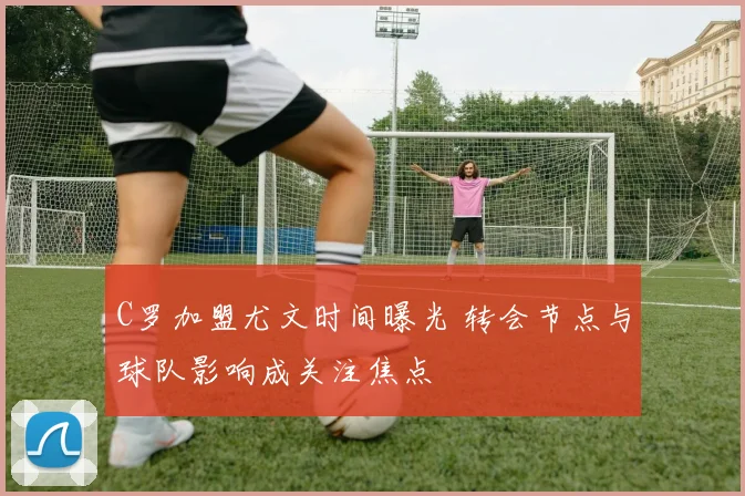 C罗加盟尤文时间曝光 转会节点与球队影响成关注焦点