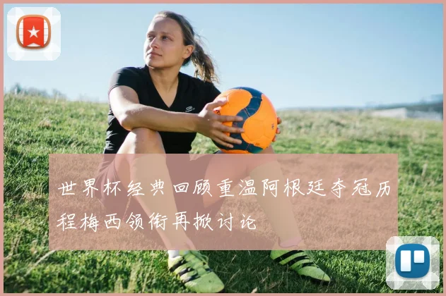 世界杯经典回顾重温阿根廷夺冠历程梅西领衔再掀讨论