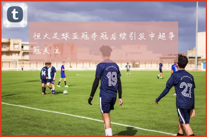 恒大足球亚冠夺冠后续引发中超争冠关注