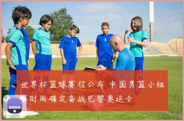 世界杯篮球赛程公布 中国男篮小组赛时间确定备战巴黎奥运会